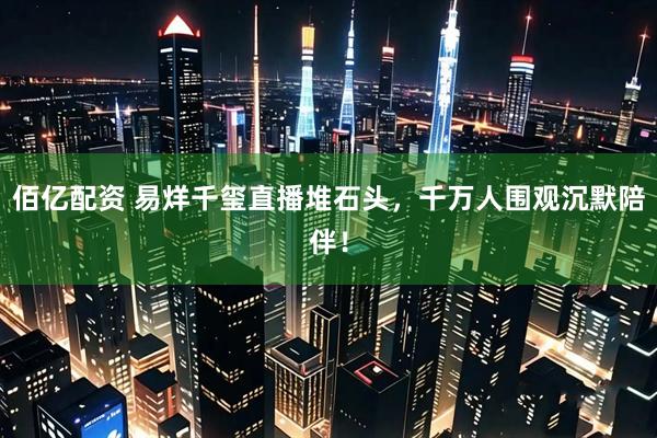 佰亿配资 易烊千玺直播堆石头，千万人围观沉默陪伴！