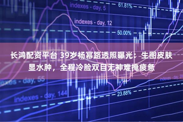 长鸿配资平台 39岁杨幂路透照曝光：生图皮肤显水肿，全程冷脸双目无神难掩疲惫
