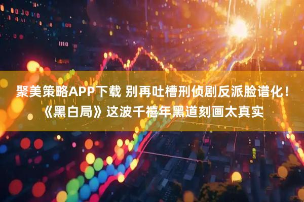 聚美策略APP下载 别再吐槽刑侦剧反派脸谱化！《黑白局》这波千禧年黑道刻画太真实