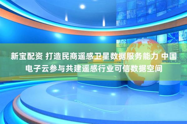 新宝配资 打造民商遥感卫星数据服务能力 中国电子云参与共建遥感行业可信数据空间