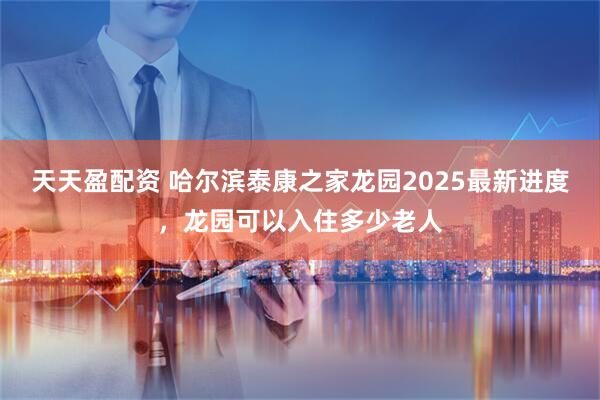 天天盈配资 哈尔滨泰康之家龙园2025最新进度，龙园可以入住多少老人
