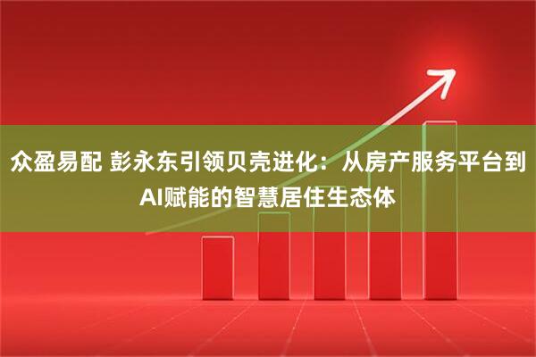 众盈易配 彭永东引领贝壳进化：从房产服务平台到AI赋能的智慧居住生态体
