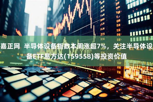 嘉正网  半导体设备指数本周涨超7%，关注半导体设备ETF易方达(159558)等投资价值