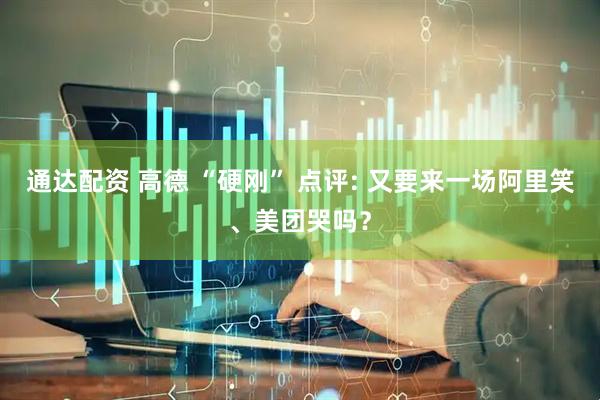 通达配资 高德 “硬刚” 点评: 又要来一场阿里笑、美团哭吗？
