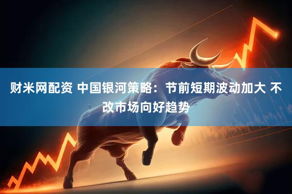 财米网配资 中国银河策略：节前短期波动加大 不改市场向好趋势