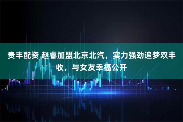 贵丰配资 赵睿加盟北京北汽，实力强劲追梦双丰收，与女友幸福公开