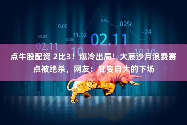 点牛股配资 2比3！爆冷出局！大藤沙月浪费赛点被绝杀，网友：狂妄自大的下场