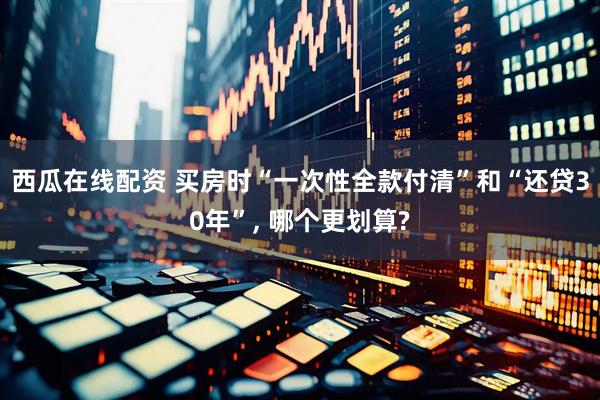 西瓜在线配资 买房时“一次性全款付清”和“还贷30年”, 哪个更划算?