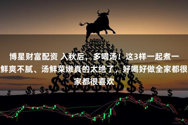 博星财富配资 入秋后，多喝汤！这3样一起煮一碗，鲜爽不腻、汤鲜菜嫩真的太绝了，好喝好做全家都很喜欢