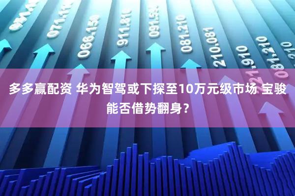 多多赢配资 华为智驾或下探至10万元级市场 宝骏能否借势翻身？