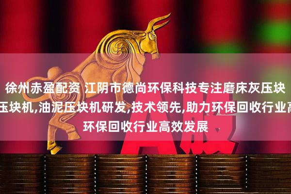 徐州赤盈配资 江阴市德尚环保科技专注磨床灰压块机,磨销压块机,油泥压块机研发,技术领先,助力环保回收行业高效发展