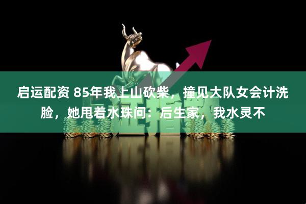 启运配资 85年我上山砍柴，撞见大队女会计洗脸，她甩着水珠问：后生家，我水灵不