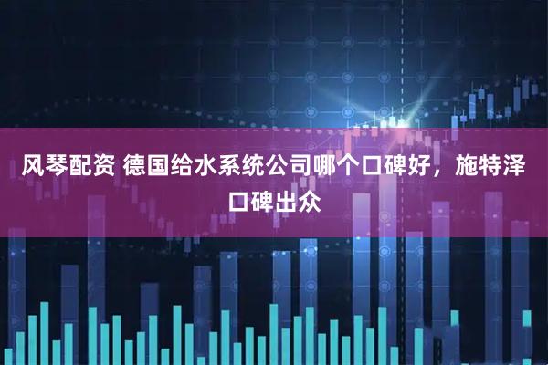 风琴配资 德国给水系统公司哪个口碑好，施特泽口碑出众