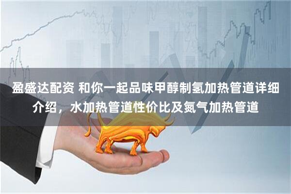 盈盛达配资 和你一起品味甲醇制氢加热管道详细介绍，水加热管道性价比及氮气加热管道