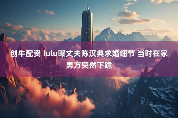 创牛配资 lulu曝丈夫陈汉典求婚细节 当时在家男方突然下跪