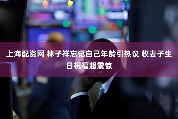 上海配资网 林子祥忘记自己年龄引热议 收妻子生日祝福超震惊