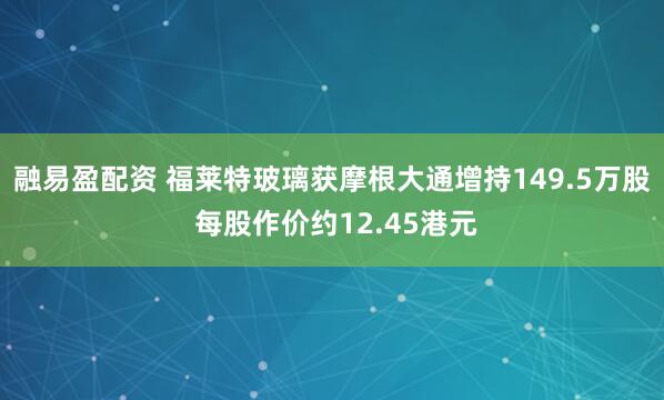 融易盈配资 福莱特玻璃获摩根大通增持149.5万股 每股作价约12.45港元