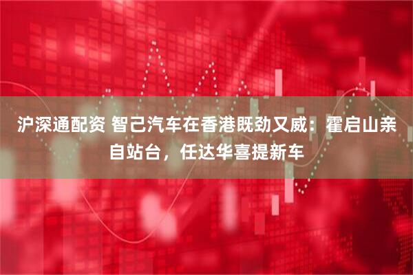 沪深通配资 智己汽车在香港既劲又威：霍启山亲自站台，任达华喜提新车