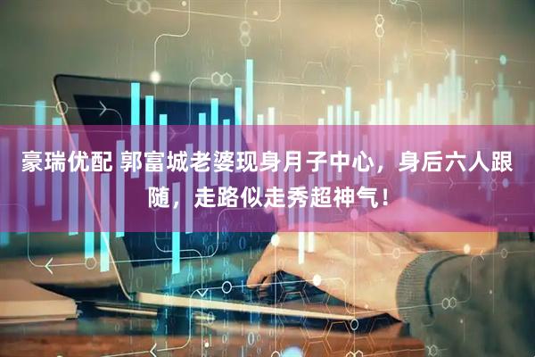 豪瑞优配 郭富城老婆现身月子中心，身后六人跟随，走路似走秀超神气！