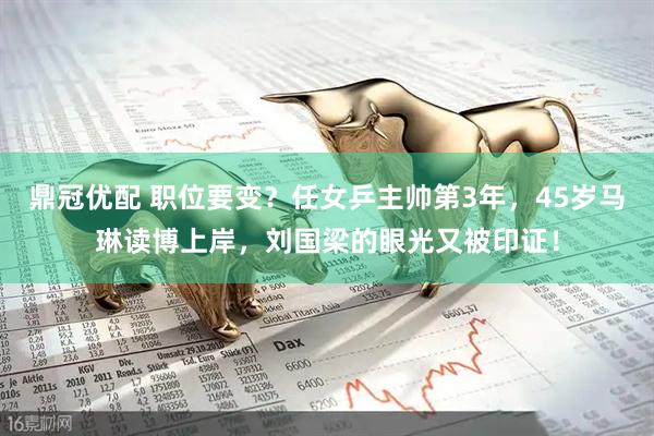 鼎冠优配 职位要变？任女乒主帅第3年，45岁马琳读博上岸，刘国梁的眼光又被印证！