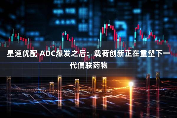 星速优配 ADC爆发之后：载荷创新正在重塑下一代偶联药物