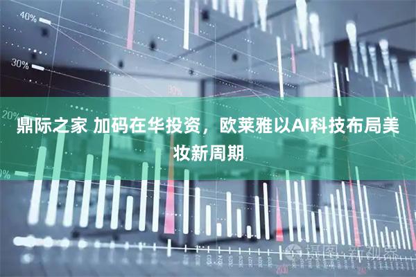 鼎际之家 加码在华投资，欧莱雅以AI科技布局美妆新周期