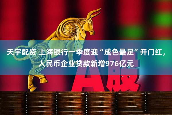 天宇配资 上海银行一季度迎“成色最足”开门红，人民币企业贷款新增976亿元
